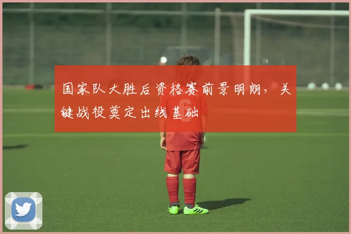 国家队大胜后资格赛前景明朗，关键战役奠定出线基础