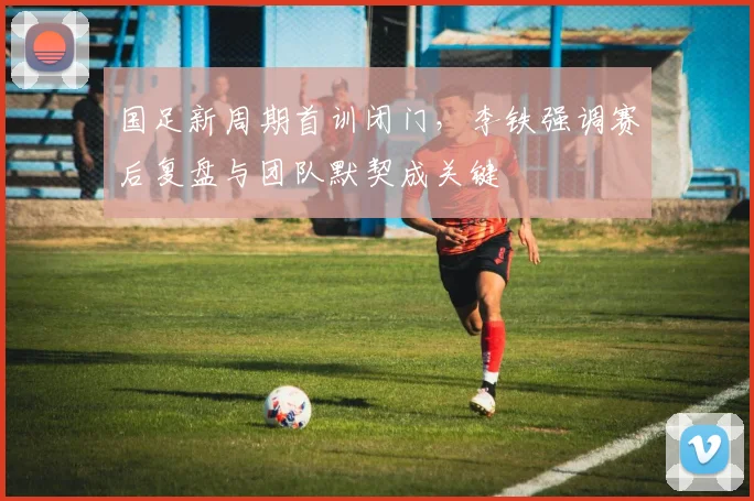 国足新周期首训闭门，李铁强调赛后复盘与团队默契成关键