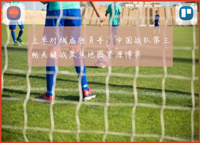 上单对线成胜负手，中国战队第三轮关键战聚焦地图资源博弈
