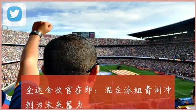 全运会收官在即，混合泳组青训冲刺为未来蓄力