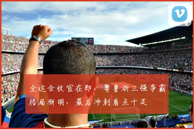 全运会收官在即，粤鲁浙三强争霸格局渐明，最后冲刺看点十足
