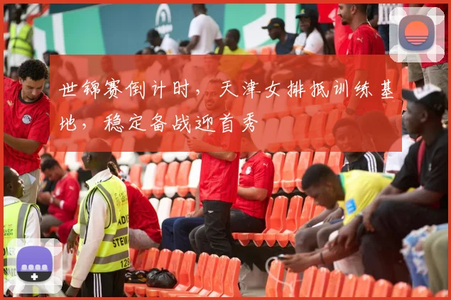 世锦赛倒计时，天津女排抵训练基地，稳定备战迎首秀