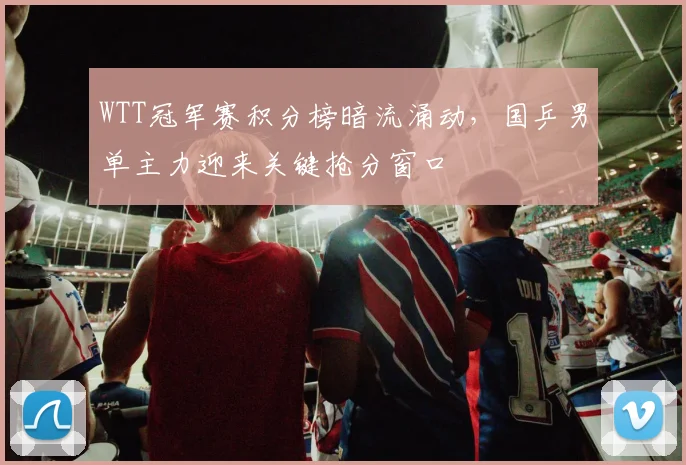WTT冠军赛积分榜暗流涌动，国乒男单主力迎来关键抢分窗口