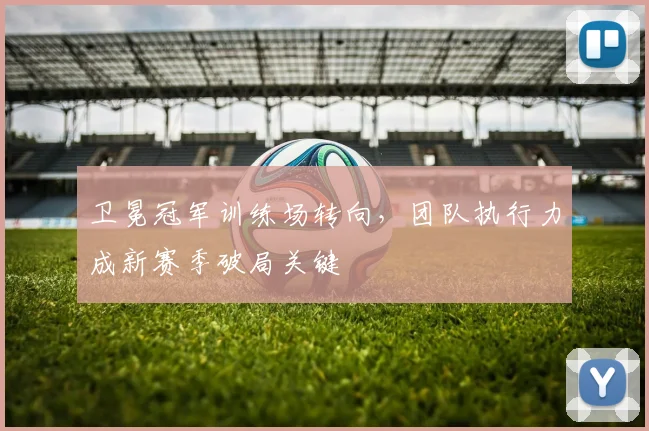 卫冕冠军训练场转向，团队执行力成新赛季破局关键