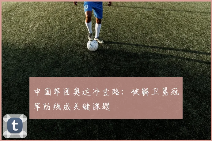中国军团奥运冲金路：破解卫冕冠军防线成关键课题