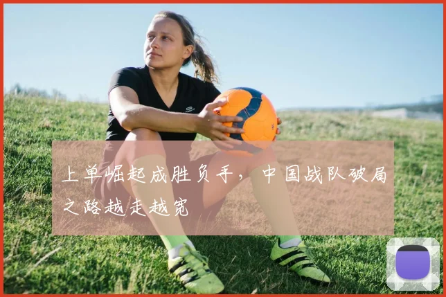 上单崛起成胜负手，中国战队破局之路越走越宽