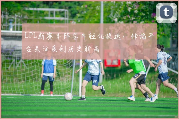 LPL新赛季阵容年轻化提速,转播平台关注度创历史新高