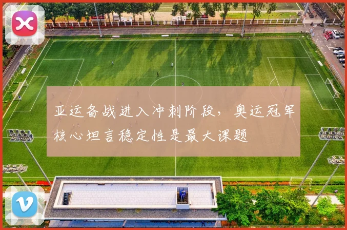 亚运备战进入冲刺阶段,奥运冠军核心坦言稳定性是最大课题
