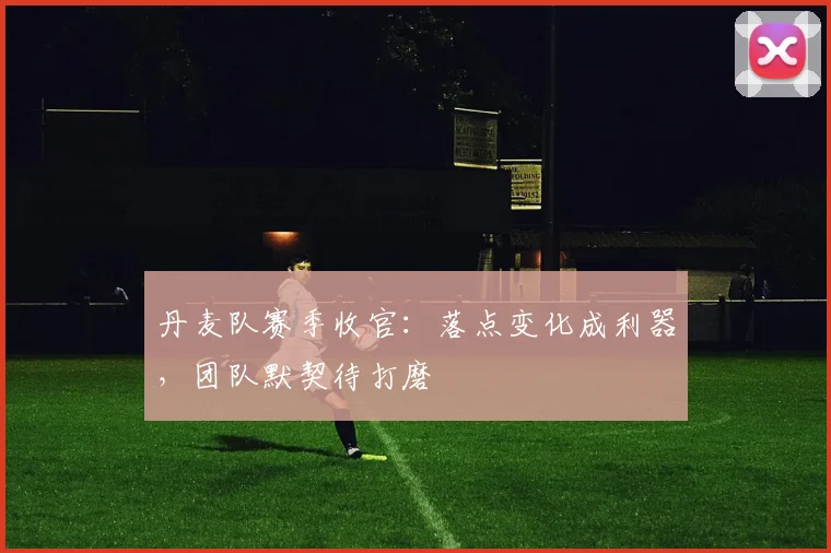 丹麦队赛季收官:落点变化成利器,团队默契待打磨