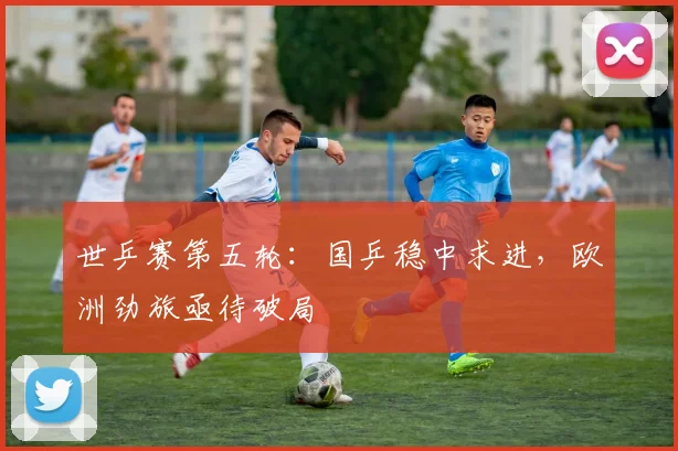 世乒赛第五轮：国乒稳中求进，欧洲劲旅亟待破局
