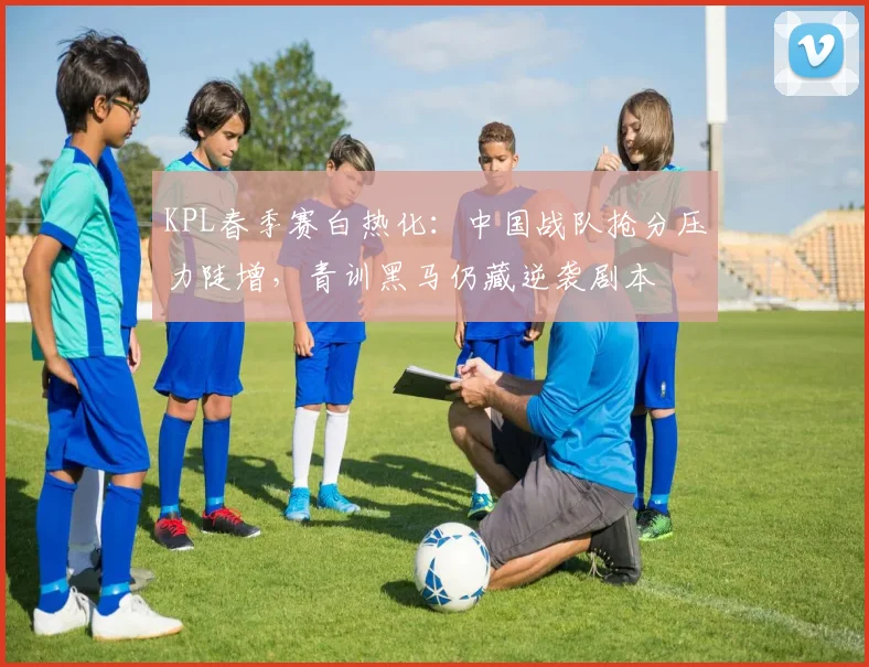 KPL春季赛白热化:中国战队抢分压力陡增,青训黑马仍藏逆袭剧本
