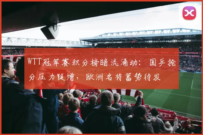 WTT冠军赛积分榜暗流涌动：国乒抢分压力陡增，欧洲名将蓄势待发