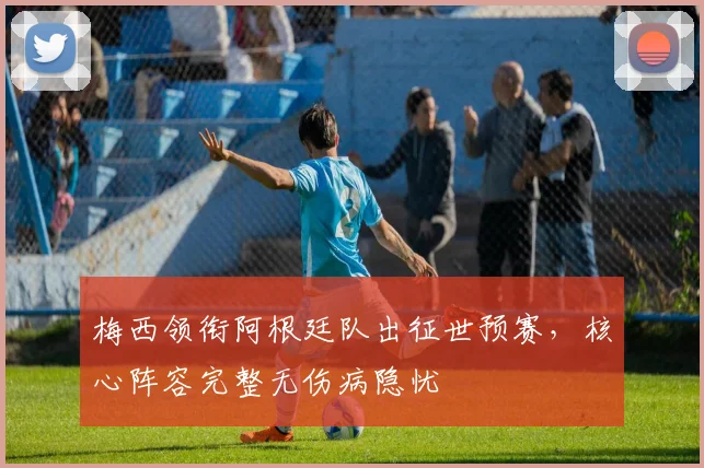 梅西领衔阿根廷队出征世预赛，核心阵容完整无伤病隐忧