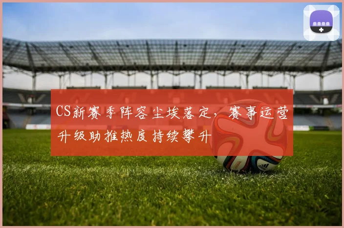 CS新赛季阵容尘埃落定，赛事运营升级助推热度持续攀升