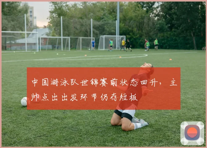 中国游泳队世锦赛前状态回升，主帅点出出发环节仍存短板