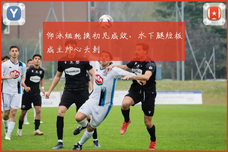 仰泳组轮换初见成效，水下腿短板成主帅心头刺
