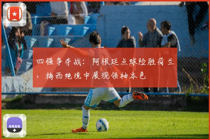 四强争夺战:阿根廷点球险胜荷兰,梅西绝境中展现领袖本色