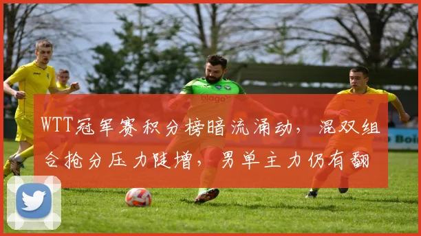 WTT冠军赛积分榜暗流涌动，混双组合抢分压力陡增，男单主力仍有翻盘空间