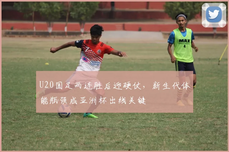 U20国足两连胜后迎硬仗，新生代体能瓶颈成亚洲杯出线关键