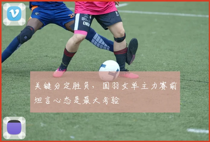 关键分定胜负，国羽女单主力赛前坦言心态是最大考验