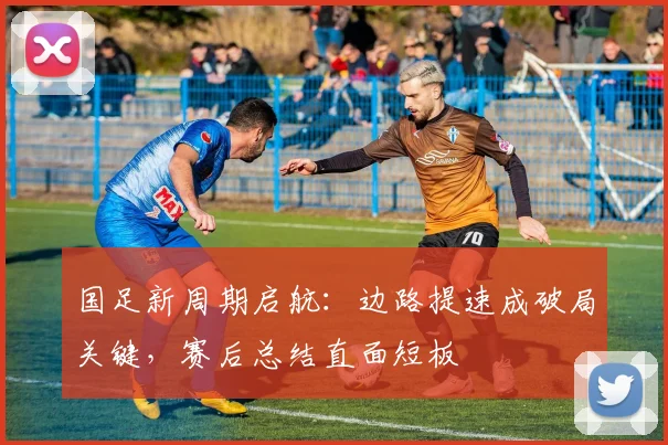 国足新周期启航：边路提速成破局关键，赛后总结直面短板