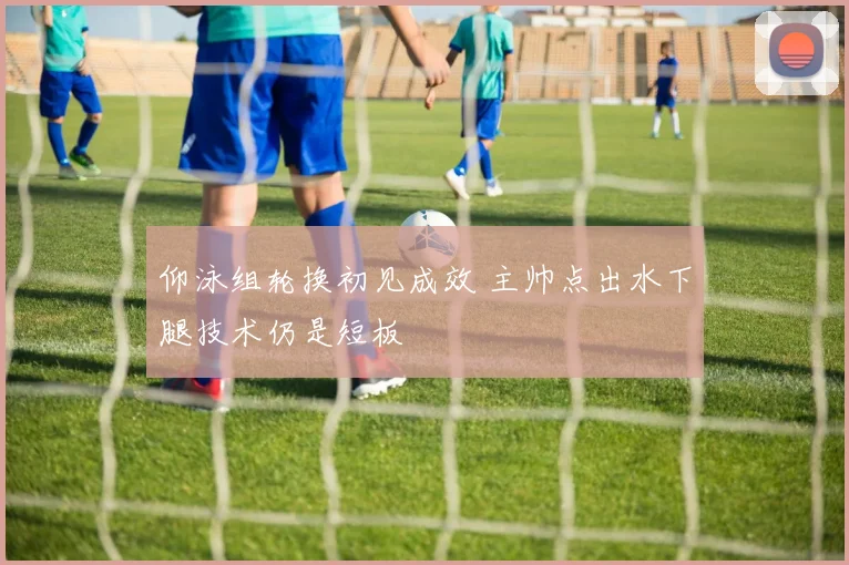 仰泳组轮换初见成效 主帅点出水下腿技术仍是短板