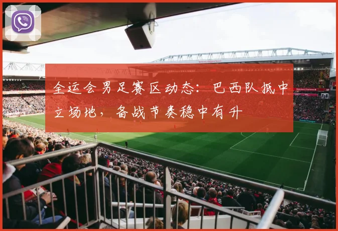 全运会男足赛区动态:巴西队抵中立场地,备战节奏稳中有升