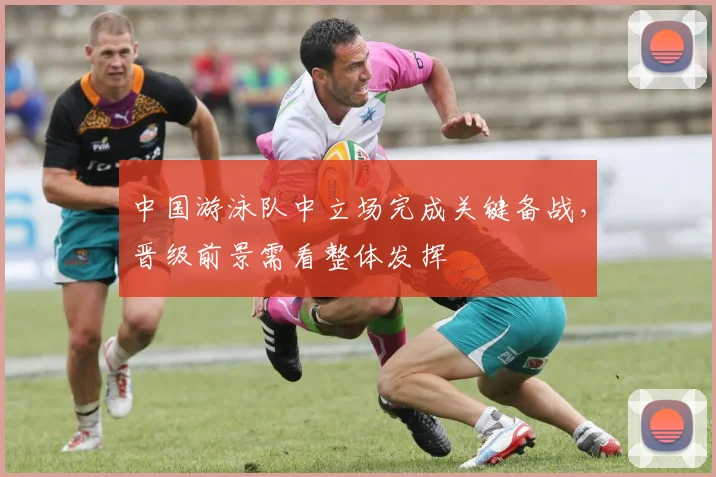 中国游泳队中立场完成关键备战,晋级前景需看整体发挥