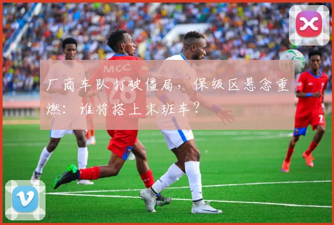 厂商车队打破僵局，保级区悬念重燃：谁将搭上末班车？