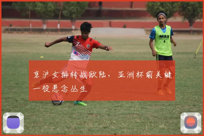 京沪女排转战欧陆，亚洲杯前关键一役悬念丛生