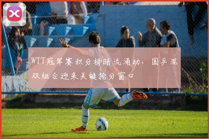 WTT冠军赛积分榜暗流涌动,国乒混双组合迎来关键抢分窗口