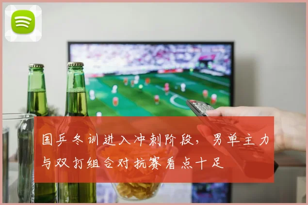 国乒冬训进入冲刺阶段，男单主力与双打组合对抗赛看点十足
