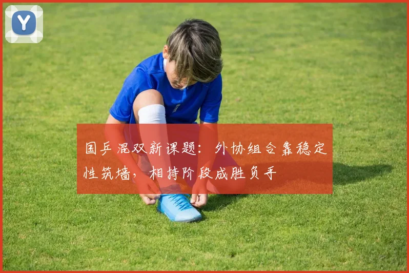国乒混双新课题：外协组合靠稳定性筑墙，相持阶段成胜负手