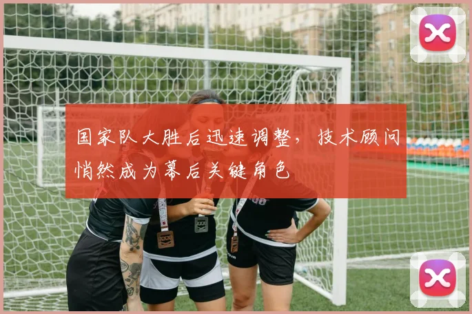 国家队大胜后迅速调整，技术顾问悄然成为幕后关键角色