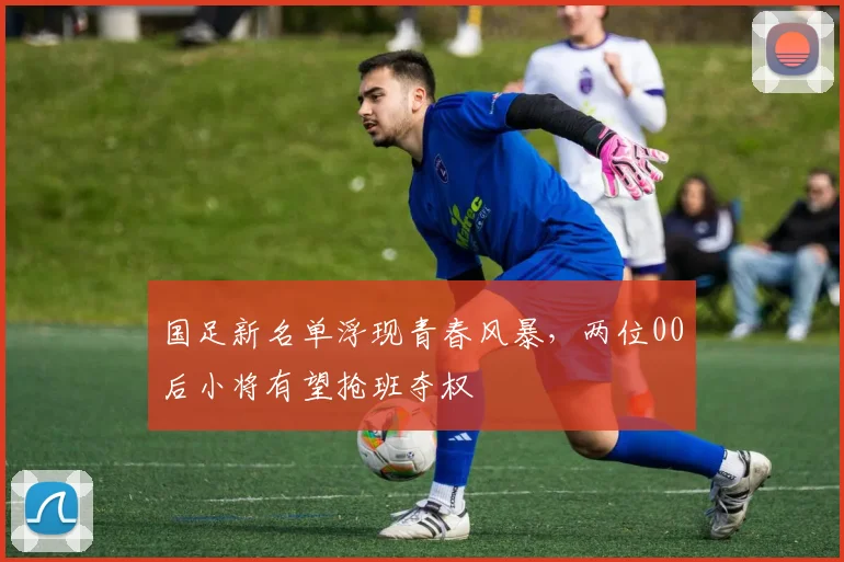 国足新名单浮现青春风暴，两位00后小将有望抢班夺权