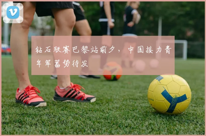 钻石联赛巴黎站前夕,中国接力青年军蓄势待发
