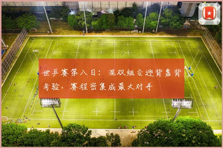 世乒赛第八日:混双组合迎背靠背考验,赛程密集成最大对手