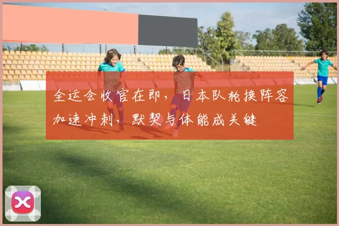全运会收官在即，日本队轮换阵容加速冲刺，默契与体能成关键
