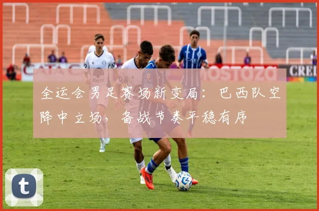全运会男足赛场新变局:巴西队空降中立场,备战节奏平稳有序