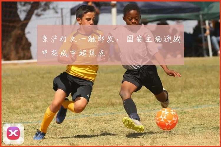 京沪对决一触即发,国安主场迎战申花成中超焦点
