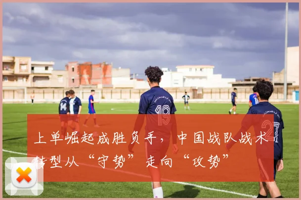 上单崛起成胜负手，中国战队战术转型从“守势”走向“攻势”