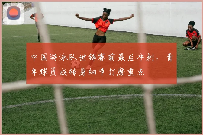 中国游泳队世锦赛前最后冲刺，青年球员成转身细节打磨重点