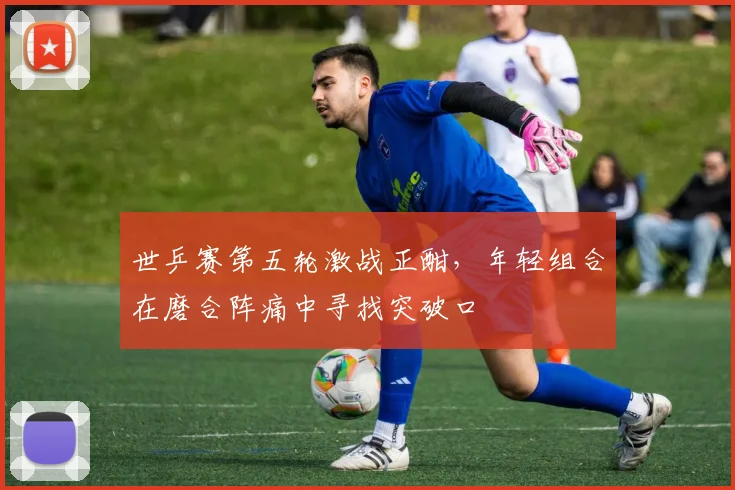世乒赛第五轮激战正酣,年轻组合在磨合阵痛中寻找突破口