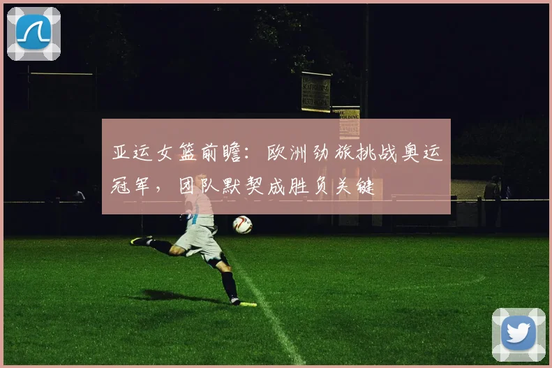 亚运女篮前瞻：欧洲劲旅挑战奥运冠军，团队默契成胜负关键