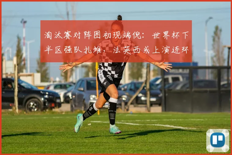 淘汰赛对阵图初现端倪：世界杯下半区强队扎堆，法英西或上演连环激战