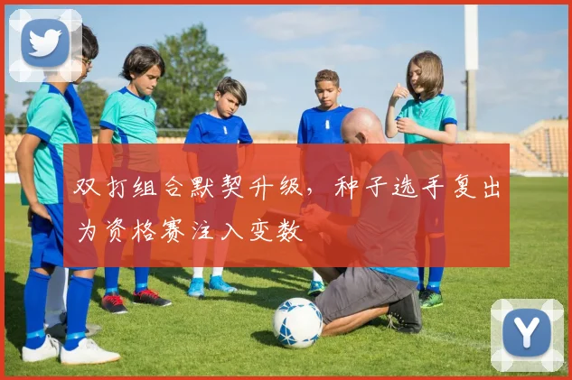 双打组合默契升级，种子选手复出为资格赛注入变数