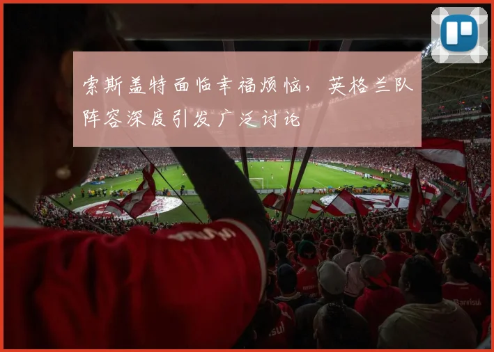 索斯盖特面临幸福烦恼，英格兰队阵容深度引发广泛讨论