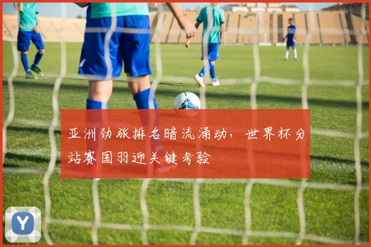 亚洲劲旅排名暗流涌动，世界杯分站赛国羽迎关键考验
